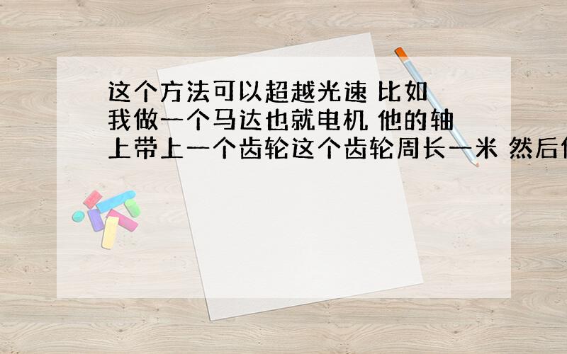 这个方法可以超越光速 比如 我做一个马达也就电机 他的轴上带上一个齿轮这个齿轮周长一米 然后做一个小于他十倍的小齿轮也就