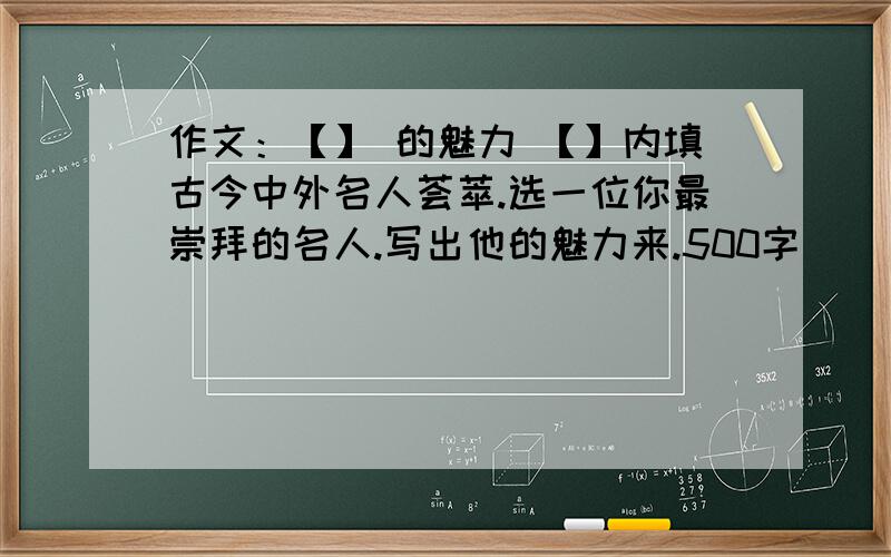 作文：【】 的魅力 【】内填古今中外名人荟萃.选一位你最崇拜的名人.写出他的魅力来.500字