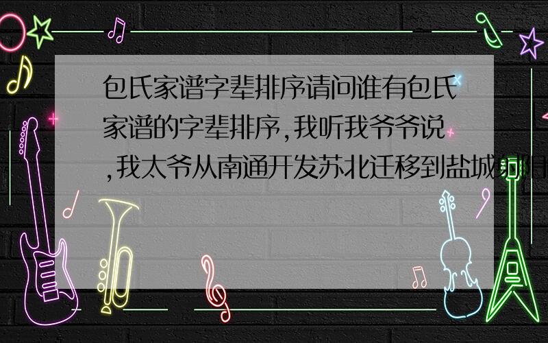 包氏家谱字辈排序请问谁有包氏家谱的字辈排序,我听我爷爷说,我太爷从南通开发苏北迁移到盐城射阳的我太爷叫包孝元,我爷爷叫包