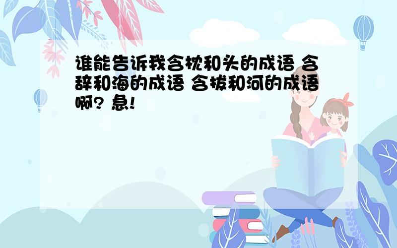 谁能告诉我含枕和头的成语 含辞和海的成语 含拔和河的成语啊? 急!