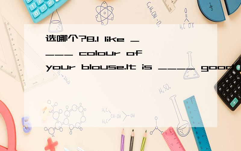 选哪个?8.I like ____ colour of your blouse.It is ____ good matc