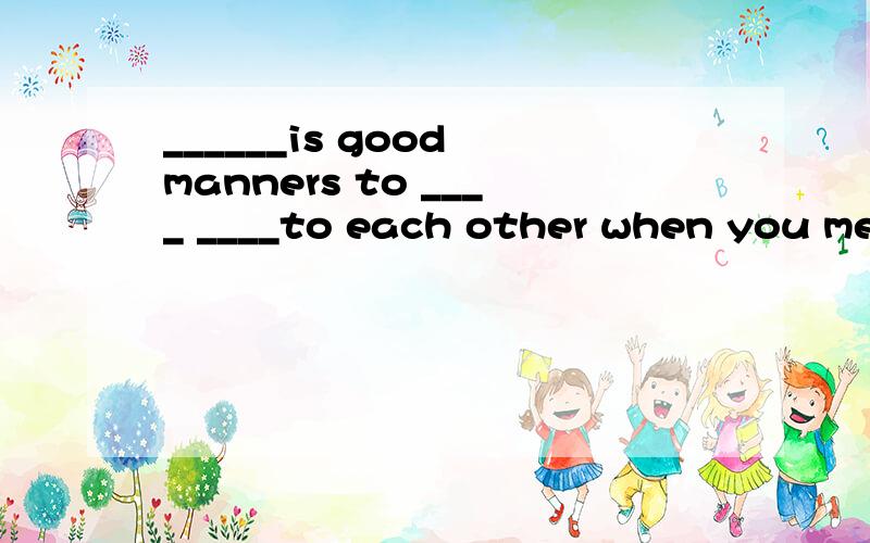 ______is good manners to ____ ____to each other when you mee