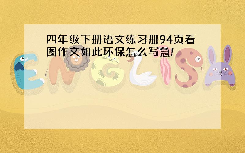 四年级下册语文练习册94页看图作文如此环保怎么写急!