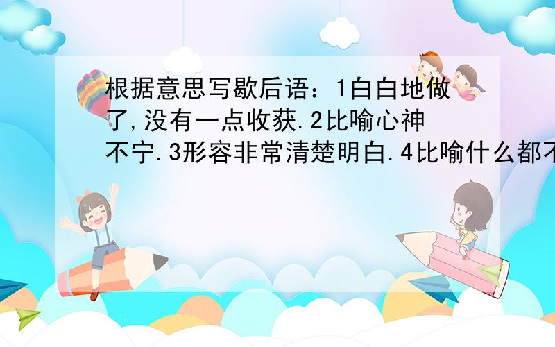 根据意思写歇后语：1白白地做了,没有一点收获.2比喻心神不宁.3形容非常清楚明白.4比喻什么都不懂