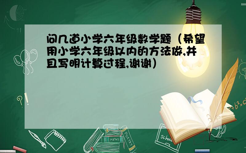 问几道小学六年级数学题（希望用小学六年级以内的方法做,并且写明计算过程,谢谢）