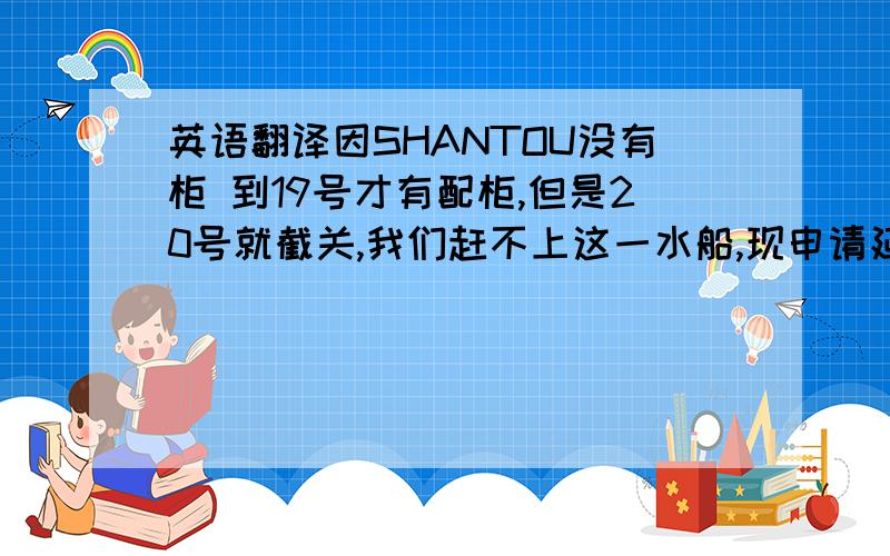 英语翻译因SHANTOU没有柜 到19号才有配柜,但是20号就截关,我们赶不上这一水船,现申请延到下一水的船,机翻就免了