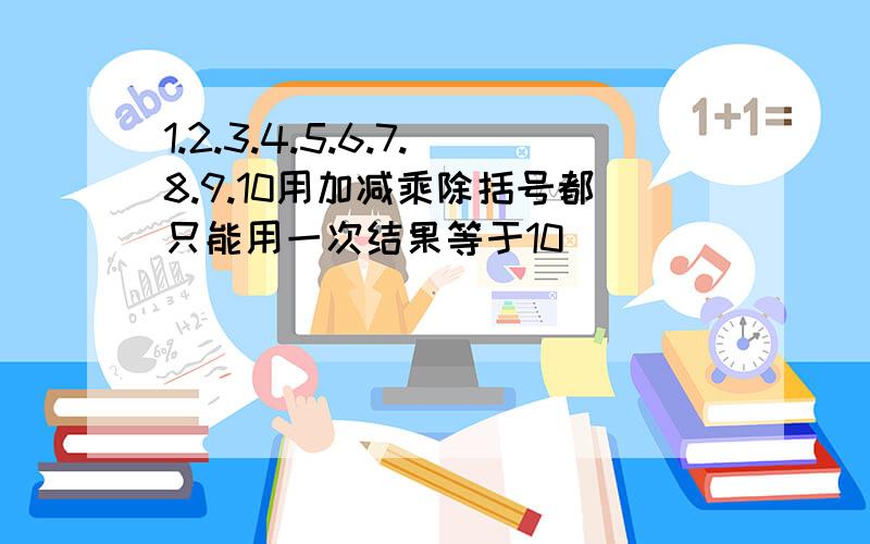 1.2.3.4.5.6.7.8.9.10用加减乘除括号都只能用一次结果等于10