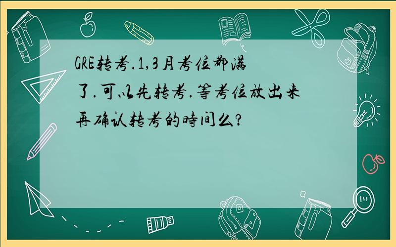 GRE转考.1,3月考位都满了.可以先转考.等考位放出来再确认转考的时间么?