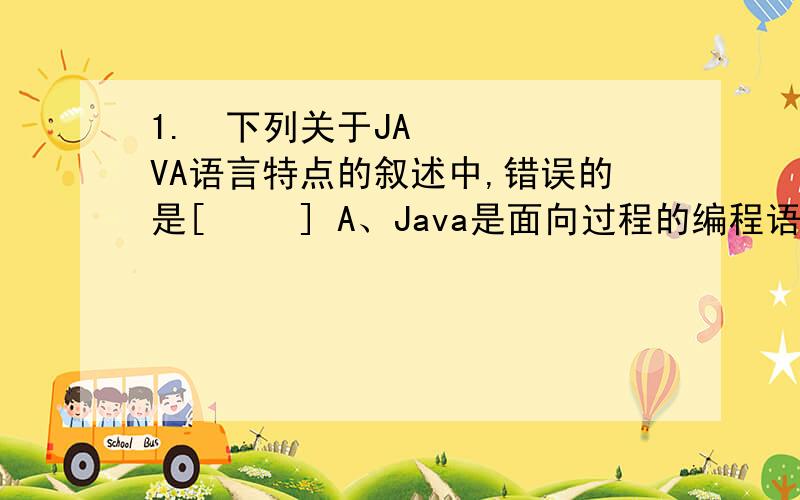 1. 下列关于JAVA语言特点的叙述中,错误的是[   ] A、Java是面向过程的编程语