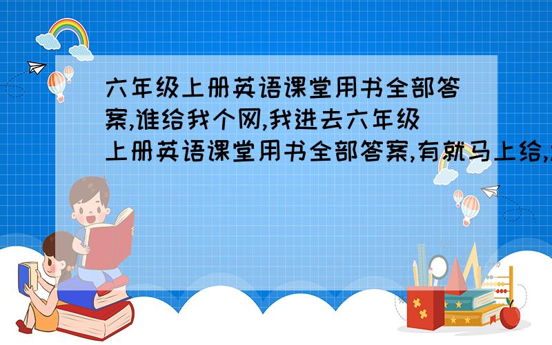 六年级上册英语课堂用书全部答案,谁给我个网,我进去六年级上册英语课堂用书全部答案,有就马上给,还是给我答案,有的快啊