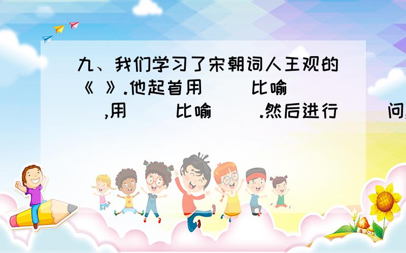 九、我们学习了宋朝词人王观的《 》.他起首用（ ）比喻（ ）,用（ ）比喻（ ）.然后进行（ ）问,“ ”