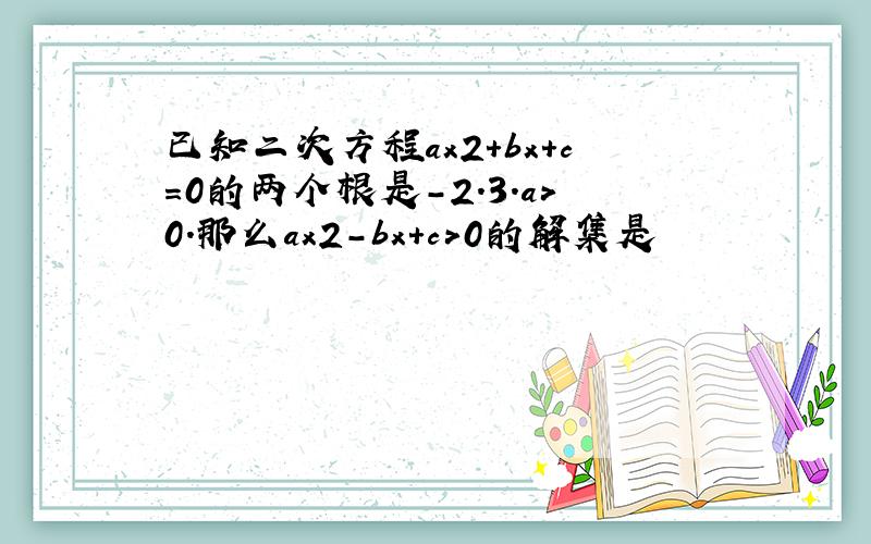 已知二次方程ax2+bx+c＝0的两个根是-2.3.a＞0.那么ax2-bx+c＞0的解集是