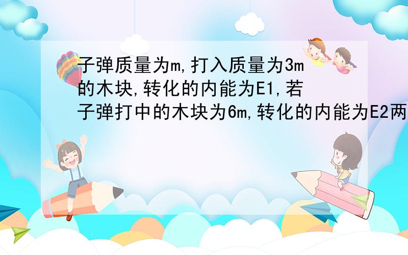 子弹质量为m,打入质量为3m的木块,转化的内能为E1,若子弹打中的木块为6m,转化的内能为E2两次子弹均未射穿木块,且两