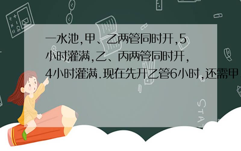 一水池,甲、乙两管同时开,5小时灌满,乙、丙两管同时开,4小时灌满.现在先开乙管6小时,还需甲、丙两管同时开2小时才能灌