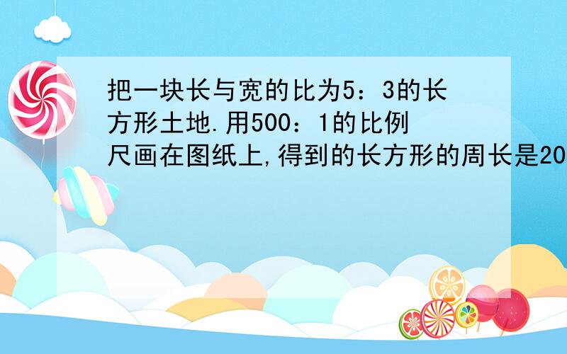 把一块长与宽的比为5：3的长方形土地.用500：1的比例尺画在图纸上,得到的长方形的周长是20厘米.这一长方形的实际面积