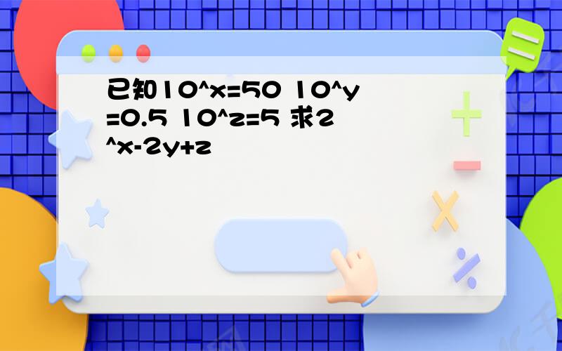 已知10^x=50 10^y=0.5 10^z=5 求2^x-2y+z