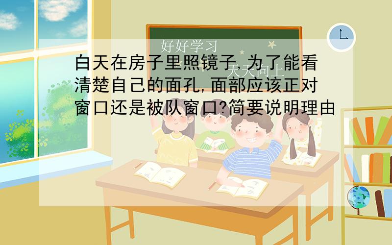 白天在房子里照镜子,为了能看清楚自己的面孔,面部应该正对窗口还是被队窗口?简要说明理由