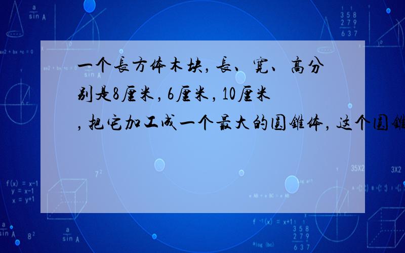 一个长方体木块，长、宽、高分别是8厘米，6厘米，10厘米，把它加工成一个最大的圆锥体，这个圆锥体的体积是多少立方厘米？