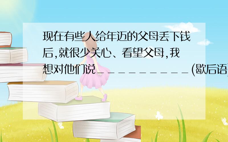 现在有些人给年迈的父母丢下钱后,就很少关心、看望父母,我想对他们说_________(歇后语)