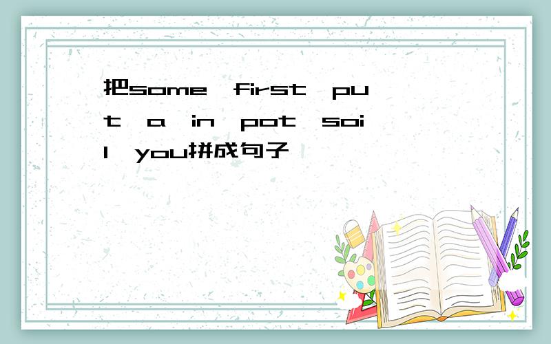 把some,first,put,a,in,pot,soil,you拼成句子