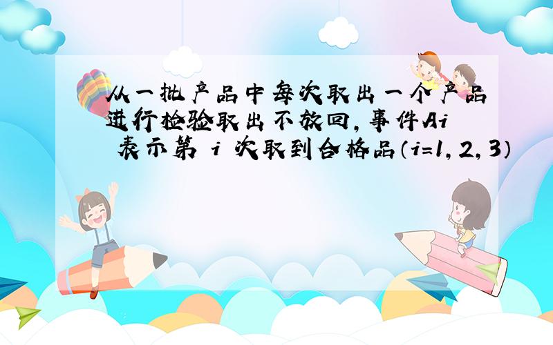 从一批产品中每次取出一个产品进行检验取出不放回,事件Ai 表示第 i 次取到合格品（i=1,2,3）