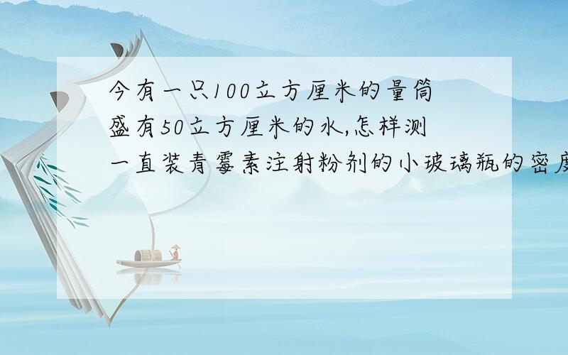 今有一只100立方厘米的量筒盛有50立方厘米的水,怎样测一直装青霉素注射粉剂的小玻璃瓶的密度?