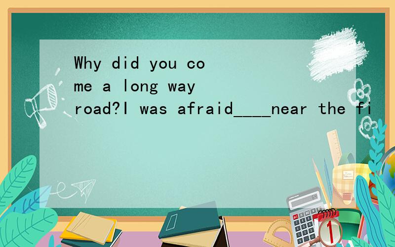 Why did you come a long way road?I was afraid____near the fi