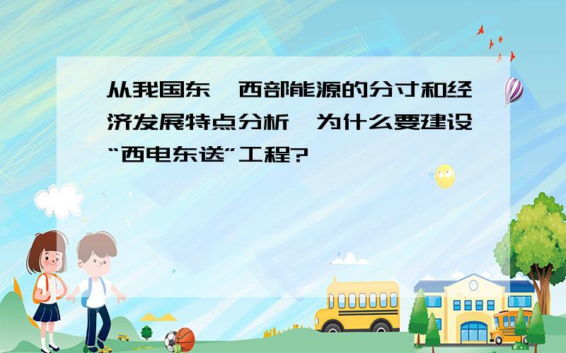 从我国东,西部能源的分寸和经济发展特点分析,为什么要建设“西电东送”工程?