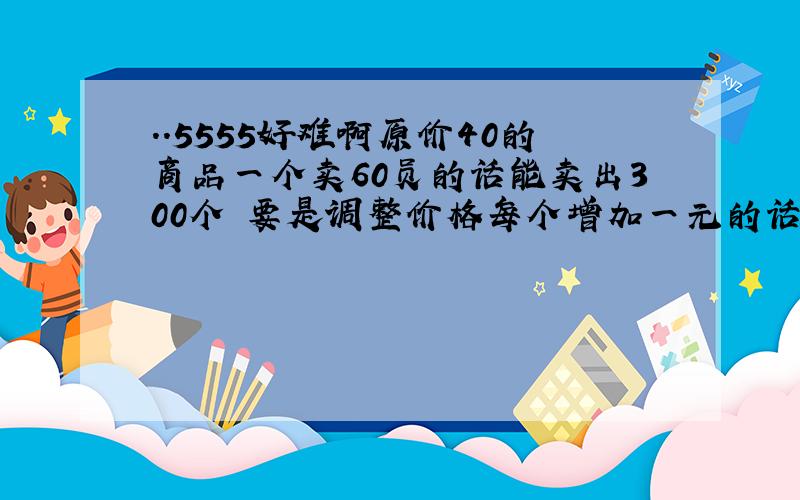 ..5555好难啊原价40的商品一个卖60员的话能卖出300个 要是调整价格每个增加一元的话一个星期减少卖10个 请问要