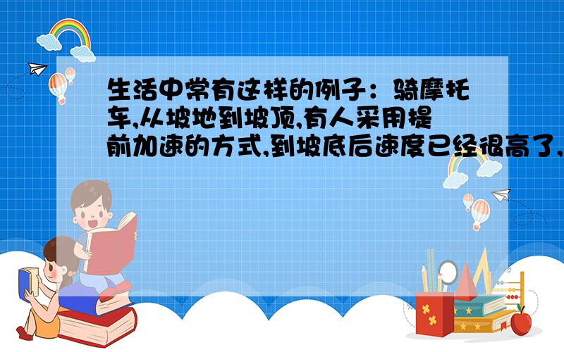 生活中常有这样的例子：骑摩托车,从坡地到坡顶,有人采用提前加速的方式,到坡底后速度已经很高了,然后一溜烟冲到坡顶上,这时