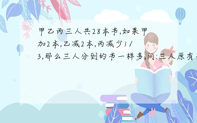 甲乙丙三人共28本书,如果甲加2本,乙减2本,丙减少1/3,那么三人分到的书一样多,问:三人原有书各几本?