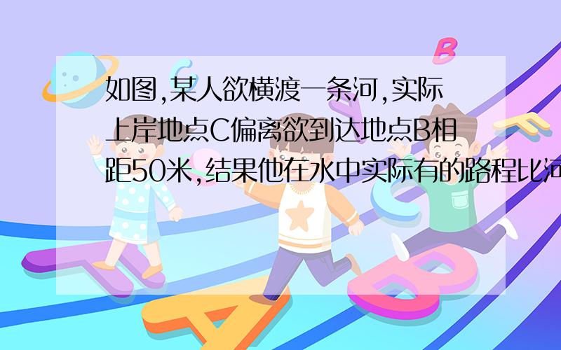 如图,某人欲横渡一条河,实际上岸地点C偏离欲到达地点B相距50米,结果他在水中实际有的路程比河岸宽多10米,求该河的宽度