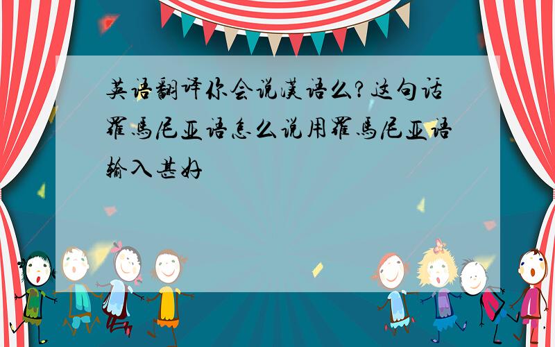 英语翻译你会说汉语么?这句话罗马尼亚语怎么说用罗马尼亚语输入甚好