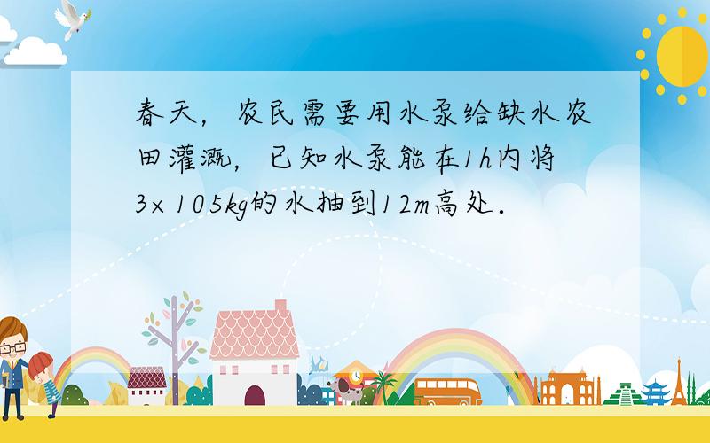 春天，农民需要用水泵给缺水农田灌溉，已知水泵能在1h内将3×105kg的水抽到12m高处．