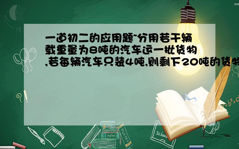 一道初二的应用题~分用若干辆载重量为8吨的汽车运一批货物,若每辆汽车只装4吨,则剩下20吨的货物,若每辆汽车装满8吨,则