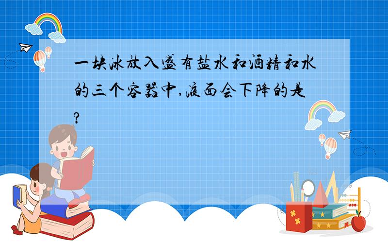 一块冰放入盛有盐水和酒精和水的三个容器中,液面会下降的是?