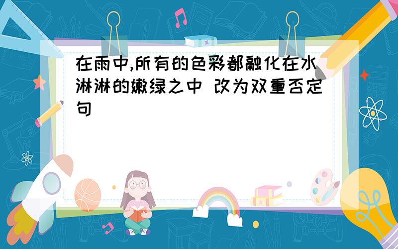 在雨中,所有的色彩都融化在水淋淋的嫩绿之中 改为双重否定句