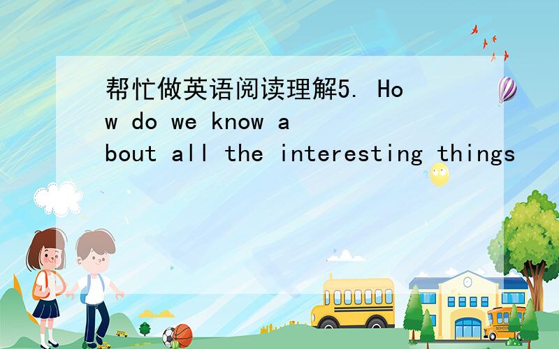 帮忙做英语阅读理解5. How do we know about all the interesting things