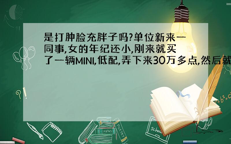 是打肿脸充胖子吗?单位新来一同事,女的年纪还小,刚来就买了一辆MINI,低配,弄下来30万多点,然后就都说她是白富美,但