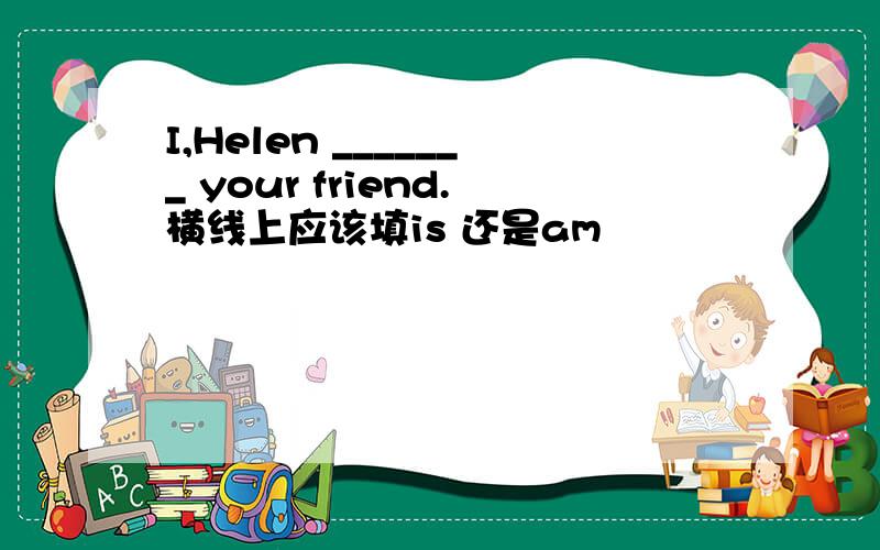 I,Helen _______ your friend.横线上应该填is 还是am