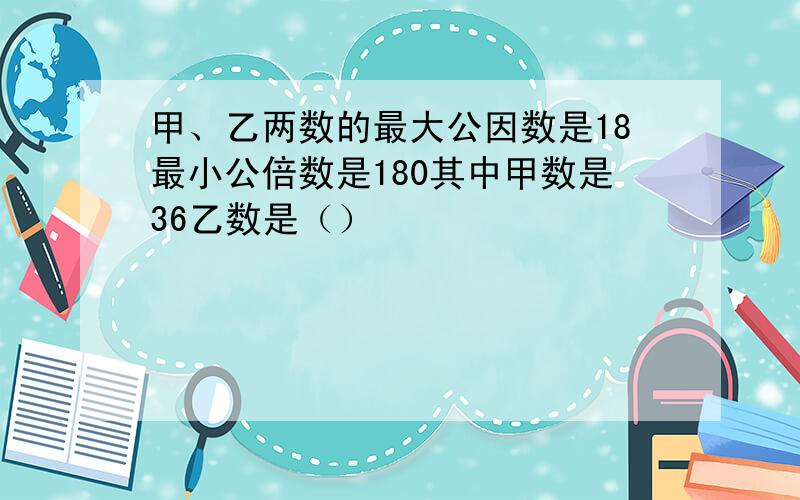 甲、乙两数的最大公因数是18最小公倍数是180其中甲数是36乙数是（）