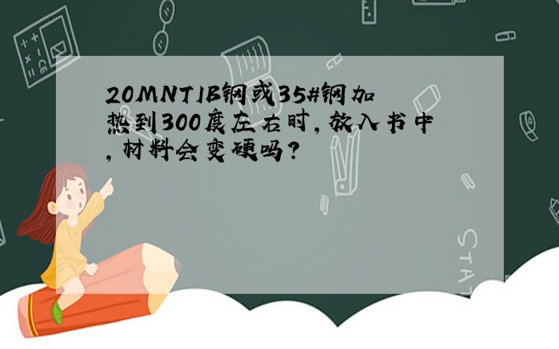 20MNTIB钢或35#钢加热到300度左右时,放入书中,材料会变硬吗?