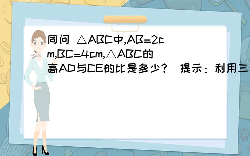 同问 △ABC中,AB=2cm,BC=4cm,△ABC的高AD与CE的比是多少?（提示：利用三角形的面积公式）