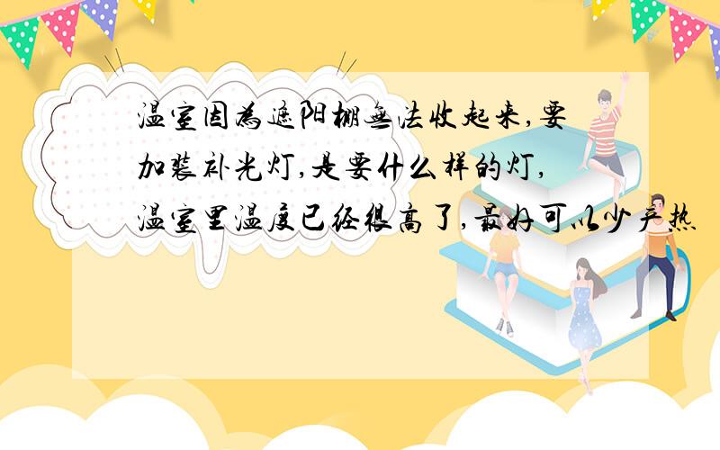 温室因为遮阳棚无法收起来,要加装补光灯,是要什么样的灯,温室里温度已经很高了,最好可以少产热