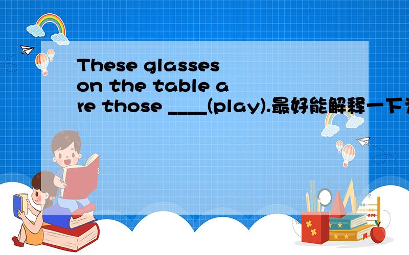 These glasses on the table are those ____(play).最好能解释一下为什么,我