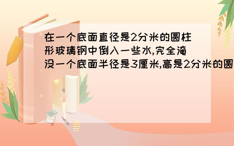 在一个底面直径是2分米的圆柱形玻璃钢中倒入一些水,完全淹没一个底面半径是3厘米,高是2分米的圆柱形铁罐,如果将铁罐取出,