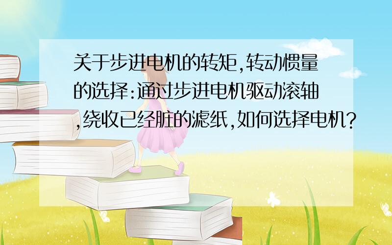 关于步进电机的转矩,转动惯量的选择:通过步进电机驱动滚轴,绕收已经脏的滤纸,如何选择电机?