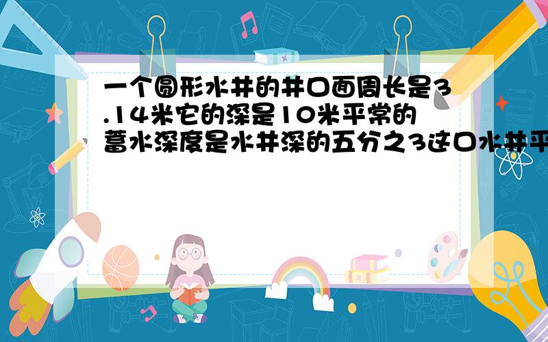 一个圆形水井的井口面周长是3.14米它的深是10米平常的蓄水深度是水井深的五分之3这口水井平长蓄水量?力方