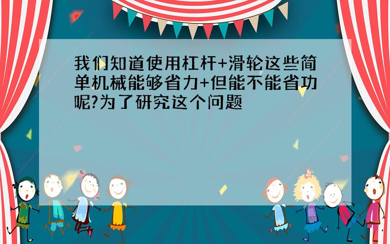 我们知道使用杠杆+滑轮这些简单机械能够省力+但能不能省功呢?为了研究这个问题