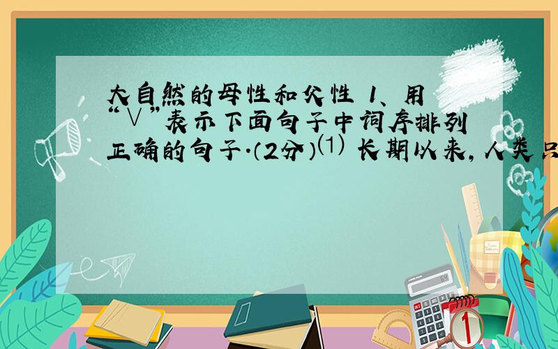 大自然的母性和父性 1、 用“∨”表示下面句子中词序排列正确的句子.（2分）⑴ 长期以来,人类只知道（享受）、（索取）乃